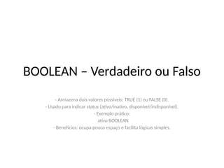 BOOLEAN – Verdadeiro ou Falso
- Armazena dois valores possíveis: TRUE (1) ou FALSE (0).
- Usado para indicar status (ativo/inativo, disponível/indisponível).
- Exemplo prático:
ativo BOOLEAN
- Benefícios: ocupa pouco espaço e facilita lógicas simples.
 