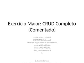 Exercício Maior: CRUD Completo
(Comentado)
1. Criar tabela CLIENTES:
CREATE TABLE clientes (
id INT AUTO_INCREMENT PRIMARY KEY,
nome VARCHAR(100),
email VARCHAR(100),
data_nascimento DATE
);
2. Inserir clientes:
 
