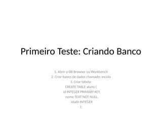 Primeiro Teste: Criando Banco
1. Abrir o DB Browser ou Workbench
2. Criar banco de dados chamado: escola
3. Criar tabela:
CREATE TABLE aluno (
id INTEGER PRIMARY KEY,
nome TEXT NOT NULL,
idade INTEGER
);
 