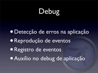 Debug

• Detecção de erros na aplicação
• Reprodução de eventos
• Registro de eventos
• Auxílio no debug de aplicação
 