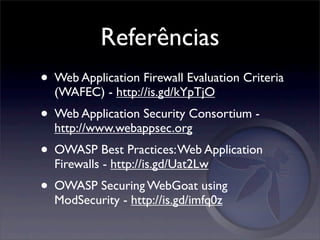 Referências
• Web Application Firewall Evaluation Criteria
  (WAFEC) - http://is.gd/kYpTjO
• Web Application Security Consortium -
  http://www.webappsec.org
• OWASP Best Practices: Web Application
  Firewalls - http://is.gd/Uat2Lw
• OWASP Securing WebGoat using
  ModSecurity - http://is.gd/imfq0z
 