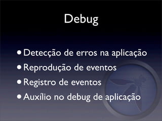 Debug

• Detecção de erros na aplicação
• Reprodução de eventos
• Registro de eventos
• Auxílio no debug de aplicação
 