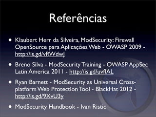 Referências
• Klaubert Herr da Silveira, ModSecurity: Firewall
  OpenSource para Aplicações Web - OWASP 2009 -
  http://is.gd/vRWdwJ
• Breno Silva - ModSecurity Training - OWASP AppSec
  Latin America 2011 - http://is.gd/uvﬂAL
• Ryan Barnett - ModSecurity as Universal Cross-
  platform Web Protection Tool - BlackHat 2012 -
  http://is.gd/9XvU3y
• ModSecurity Handbook - Ivan Ristic
 