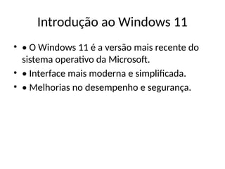 Introdução ao Windows 11
• • O Windows 11 é a versão mais recente do
sistema operativo da Microsoft.
• • Interface mais moderna e simplificada.
• • Melhorias no desempenho e segurança.
 