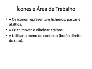 Ícones e Área de Trabalho
• • Os ícones representam ficheiros, pastas e
atalhos.
• • Criar, mover e eliminar atalhos.
• • Utilizar o menu de contexto (botão direito
do rato).
 
