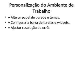 Personalização do Ambiente de
Trabalho
• • Alterar papel de parede e temas.
• • Configurar a barra de tarefas e widgets.
• • Ajustar resolução do ecrã.
 