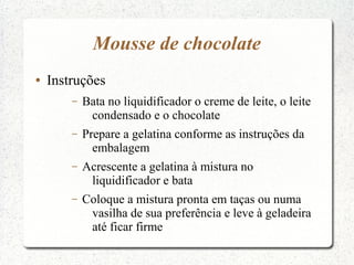 Mousse de chocolate
●   Instruções
        –   Bata no liquidificador o creme de leite, o leite
             condensado e o chocolate
        –   Prepare a gelatina conforme as instruções da
              embalagem
        –   Acrescente a gelatina à mistura no
             liquidificador e bata
        –   Coloque a mistura pronta em taças ou numa
             vasilha de sua preferência e leve à geladeira
             até ficar firme
 