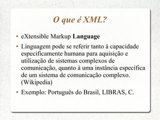 O que é XML?
●   eXtensible Markup Language
●   Linguagem pode se referir tanto à capacidade
    especificamente humana para aquisição e
    utilização de sistemas complexos de
    comunicação, quanto à uma instância específica
    de um sistema de comunicação complexo.
    (Wikipedia)
●   Exemplo: Português do Brasil, LIBRAS, C.
 