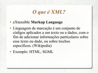 O que é XML?
●   eXtensible Markup Language
●   Linguagem de marcação é um conjunto de
    códigos aplicados a um texto ou a dados, com o
    fim de adicionar informações particulares sobre
    esse texto ou dado, ou sobre trechos
    específicos. (Wikipedia)
●   Exemplo: HTML, SGML
 