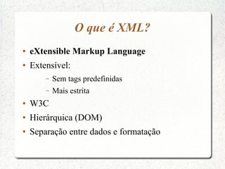 O que é XML?
●   eXtensible Markup Language
●   Extensível:
        –   Sem tags predefinidas
        –   Mais estrita
●   W3C
●   Hierárquica (DOM)
●   Separação entre dados e formatação
 