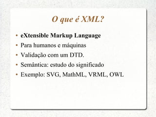 O que é XML?
●   eXtensible Markup Language
●   Para humanos e máquinas
●   Validação com um DTD.
●   Semântica: estudo do significado
●   Exemplo: SVG, MathML, VRML, OWL
 