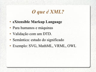 O que é XML?
●   eXtensible Markup Language
●   Para humanos e máquinas
●   Validação com um DTD.
●   Semântica: estudo do...