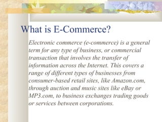 What is E-Commerce?
 Electronic commerce (e-commerce) is a general
 term for any type of business, or commercial
 transaction that involves the transfer of
 information across the Internet. This covers a
 range of different types of businesses from
 consumer-based retail sites, like Amazon.com,
 through auction and music sites like eBay or
 MP3.com, to business exchanges trading goods
 or services between corporations.
 