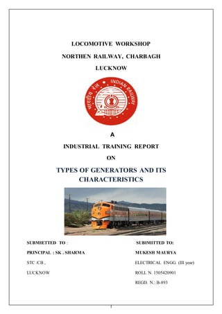 1
LOCOMOTIVE WORKSHOP
NORTHEN RAILWAY, CHARBAGH
LUCKNOW
A
INDUSTRIAL TRAINING REPORT
ON
TYPES OF GENERATORS AND ITS
CHARACTERISTICS
SUBMIETTED TO : SUBIMITTED TO:
PRINCIPAL : SK . SHARMA MUKESH MAURYA
STC /CB , ELECTRICAL ENGG. (III year)
LUCKNOW ROLL N. 1505420901
REGD. N.: B-893
 