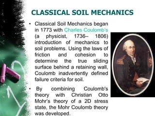 CLASSICAL SOIL MECHANICS
• Classical Soil Mechanics began
in 1773 with Charles Coulomb‘s
(a physicist, 1736– 1806)
introduction of mechanics to
soil problems. Using the laws of
friction and cohesion to
determine the true sliding
surface behind a retaining wall,
Coulomb inadvertently defined
failure criteria for soil.
• By combining Coulomb's
theory with Christian Otto
Mohr‘s theory of a 2D stress
state, the Mohr Coulomb theory
was developed.
 