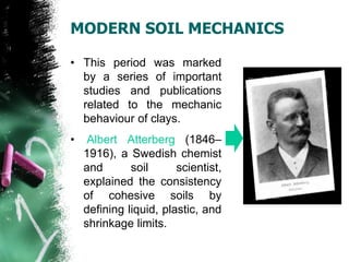 MODERN SOIL MECHANICS
• This period was marked
by a series of important
studies and publications
related to the mechanic
behaviour of clays.
• Albert Atterberg (1846–
1916), a Swedish chemist
and soil scientist,
explained the consistency
of cohesive soils by
defining liquid, plastic, and
shrinkage limits.
 