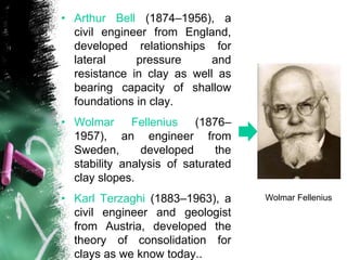 • Arthur Bell (1874–1956), a
civil engineer from England,
developed relationships for
lateral pressure and
resistance in clay as well as
bearing capacity of shallow
foundations in clay.
• Wolmar Fellenius (1876–
1957), an engineer from
Sweden, developed the
stability analysis of saturated
clay slopes.
• Karl Terzaghi (1883–1963), a
civil engineer and geologist
from Austria, developed the
theory of consolidation for
clays as we know today..
Wolmar Fellenius
 