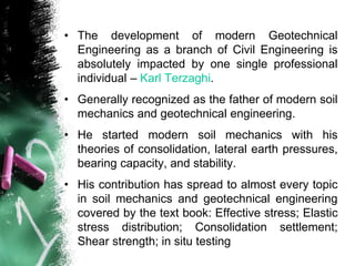 • The development of modern Geotechnical
Engineering as a branch of Civil Engineering is
absolutely impacted by one single professional
individual – Karl Terzaghi.
• Generally recognized as the father of modern soil
mechanics and geotechnical engineering.
• He started modern soil mechanics with his
theories of consolidation, lateral earth pressures,
bearing capacity, and stability.
• His contribution has spread to almost every topic
in soil mechanics and geotechnical engineering
covered by the text book: Effective stress; Elastic
stress distribution; Consolidation settlement;
Shear strength; in situ testing
 