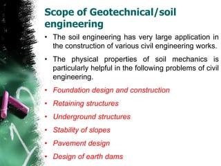 Scope of Geotechnical/soil
engineering
• The soil engineering has very large application in
the construction of various civil engineering works.
• The physical properties of soil mechanics is
particularly helpful in the following problems of civil
engineering.
• Foundation design and construction
• Retaining structures
• Underground structures
• Stability of slopes
• Pavement design
• Design of earth dams
 