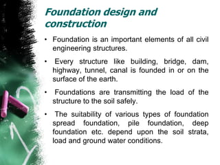 Foundation design and
construction
• Foundation is an important elements of all civil
engineering structures.
• Every structure like building, bridge, dam,
highway, tunnel, canal is founded in or on the
surface of the earth.
• Foundations are transmitting the load of the
structure to the soil safely.
• The suitability of various types of foundation
spread foundation, pile foundation, deep
foundation etc. depend upon the soil strata,
load and ground water conditions.
 