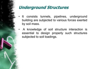Underground Structures
• It consists tunnels, pipelines, underground
building are subjected to various forces exerted
by soil mass.
• A knowledge of soil structure interaction is
essential to design properly such structures
subjected to soil loadings.
 