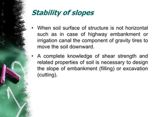 Stability of slopes
• When soil surface of structure is not horizontal
such as in case of highway embankment or
irrigation canal the component of gravity tires to
move the soil downward.
• A complete knowledge of shear strength and
related properties of soil is necessary to design
the slope of embankment (filling) or excavation
(cutting).
 