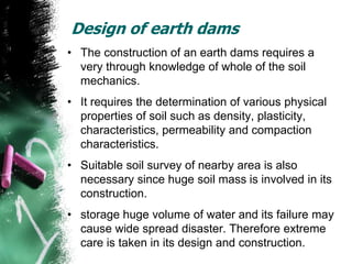 Design of earth dams
• The construction of an earth dams requires a
very through knowledge of whole of the soil
mechanics.
• It requires the determination of various physical
properties of soil such as density, plasticity,
characteristics, permeability and compaction
characteristics.
• Suitable soil survey of nearby area is also
necessary since huge soil mass is involved in its
construction.
• storage huge volume of water and its failure may
cause wide spread disaster. Therefore extreme
care is taken in its design and construction.
 
