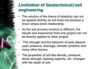 Limitation of Geotechnical/soil
engineering
• The solution of the theory of elasticity can not
be applied directly as soil does not possess a
linear stress-strain relationship.
• As the soil at every location is different, the
results and experience from one project can not
be directly applied to other project.
• The strength and the behavior of soils depend
upon pressure, drainage, climate condition and
many other factors.
• The properties of soil like density, pressure,
shear strength, bearing capacity, etc. changes
with the depth of soil.
 