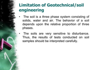Limitation of Geotechnical/soil
engineering
• The soil is a three phase system consisting of
solids, water and air. The behavior of a soil
depends upon the relative proportion of three
phases.
• The soils are very sensitive to disturbance.
Thus, the results of tests conducted on soil
samples should be interpreted carefully.
 