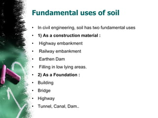 Fundamental uses of soil
• In civil engineering, soil has two fundamental uses
• 1) As a construction material :
• Highway embankment
• Railway embankment
• Earthen Dam
• Filling in low lying areas.
• 2) As a Foundation :
• Building
• Bridge
• Highway
• Tunnel, Canal, Dam..
 