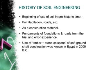 HISTORY OF SOIL ENGINEERING
• Beginning of use of soil in pre-historic time..
• For Habitation, roads, etc.
• As a construction material.
• Fundaments of foundations & roads from the
trial and error experience.
• Use of ‗timber + stone caissons‘ of soft ground
shaft construction was known in Egypt in 2000
B.C.
 