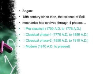 • Began:
• 18th century since then, the science of Soil
• mechanics has evolved through 4 phases…
• Pre-classical (1700 A.D. to 1776 A.D.)
• Classical phase-1 (1776 A.D. to 1856 A.D.)
• Classical phase-2 (1856 A.D. to 1910 A.D.)
• Modern (1910 A.D. to present)
 