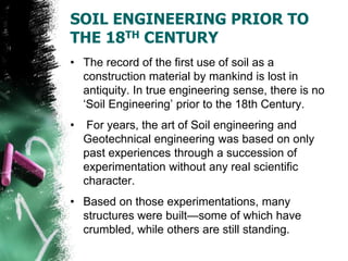 SOIL ENGINEERING PRIOR TO
THE 18TH CENTURY
• The record of the first use of soil as a
construction material by mankind is lost in
antiquity. In true engineering sense, there is no
‗Soil Engineering‘ prior to the 18th Century.
• For years, the art of Soil engineering and
Geotechnical engineering was based on only
past experiences through a succession of
experimentation without any real scientific
character.
• Based on those experimentations, many
structures were built—some of which have
crumbled, while others are still standing.
 