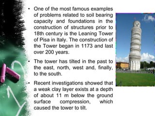 • One of the most famous examples
of problems related to soil bearing
capacity and foundations in the
construction of structures prior to
18th century is the Leaning Tower
of Pisa in Italy. The construction of
the Tower began in 1173 and last
over 200 years.
• The tower has tilted in the past to
the east, north, west and, finally,
to the south.
• Recent investigations showed that
a weak clay layer exists at a depth
of about 11 m below the ground
surface compression, which
caused the tower to tilt.
 