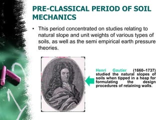 PRE-CLASSICAL PERIOD OF SOIL
MECHANICS
• This period concentrated on studies relating to
natural slope and unit weights of various types of
soils, as well as the semi empirical earth pressure
theories.
Henri Gautier (1660–1737)
studied the natural slopes of
soils when tipped in a heap for
formulating the design
procedures of retaining walls.
 