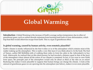 Global Warming
Introduction : Global Warming is the increase of Earth's average surface temperature due to effect of
greenhouse gases, such as carbon dioxide emissions from burning fossil fuels or from deforestation, which
trap heat that would otherwise escape from Earth. This is a type of greenhouse effect.
Is global warming, caused by human activity, even remotely plausible?
Earth's climate is mostly influenced by the first 6 miles or so of the atmosphere which contains most of the
matter making up the atmosphere. This is really a very thin layer if you think about it. In the book The End
of Nature, author Bill McKibbin tells of walking three miles to from his cabin in the Adirondack's to buy
food. Afterwards, he realized that on this short journey he had traveled a distance equal to that of the layer
of the atmosphere where almost all the action of our climate is contained. In fact, if you were to view Earth
from space, the principle part of the atmosphere would only be about as thick as the skin on an onion!
Realizing this makes it more plausible to suppose that human beings can change the climate. A look at the
amount of greenhouse gases we are spewing into the atmosphere (see below), makes it even more plausible.
 