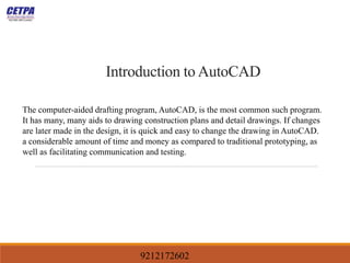 Introduction to AutoCAD
The computer-aided drafting program, AutoCAD, is the most common such program.
It has many, many aids to drawing construction plans and detail drawings. If changes
are later made in the design, it is quick and easy to change the drawing in AutoCAD.
a considerable amount of time and money as compared to traditional prototyping, as
well as facilitating communication and testing.
9212172602
 