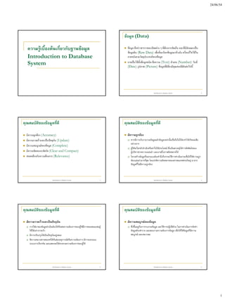 24/06/54




                                                                                    ข้อมูล (Data)

    ความรู้เบื้องต้นเกี่ยวกับฐานข้อมูล                                                 ข้อมูล คือข่าวสารรายละเอียดต่าง ๆ ที่ต้องการจัดเก็บ และที่มีลักษณะเป็น
                                                                                        ข้อมูลดิบ (Raw Data) เพื่อที่จะเรียกข้อมูลมาอ้างอิง หรือแก้ไขได้ใน
    Introduction to Database                                                            ภายหลังตามวัตถุประสงค์ของข้อมูล
    System                                                                             อาจเป็นได้ทั้งข้อมูลชนิด ข้อความ (Text) ตัวเลข (Number) วันที่
                                                                                        (Date) รูปภาพ (Picture) ข้อมูลที่ดีต้องมีคุณสมบัติดังต่อไปนี้




                                                                                                                    Introduction to Database System                      2




คุณสมบัตของข้อมูลทีดี
        ิ          ่                                                                คุณสมบัตของข้อมูลทีดี
                                                                                            ิ          ่

   มีความถูกต้อง (Accuracy)                                                           มีความถูกต้อง
   มีความรวดเร็วและเป็นปัจจุบัน (Update)                                                  หากมีการเก็บรวบรวมข้อมูลแล้วข้อมูลเหล่านั้นเชื่อถือไม่ได้จะทาให้เกิดผลเสีย
                                                                                            อย่างมาก
   มีความสมบูรณ์ของข้อมูล (Complete)
                                                                                           ผู้ใช้จะไม่กล้าอ้างอิงหรือนาไปใช้ประโยชน์ ซึ่งเป็นสาเหตุให้การตัดสินใจของ
   มีความชัดเจนกะทัดรัด (Clear and Compact)                                                ผู้บริหารขาดความแม่นยา และอาจมีโอกาสผิดพลาดได้
   สอดคล้องกับความต้องการ (Relevance)                                                     โครงสร้างข้อมูลที่ออกแบบต้องคานึงถึงกรรมวิธีการดาเนินงานเพื่อให้ได้ความถูก
                                                                                            ต้องแม่นยามากที่สุด โดยปกติความผิดพลาดของสารสนเทศส่วนใหญ่ มาจาก
                                                                                            ข้อมูลที่ไม่มีความถูกต้อง



                               Introduction to Database System                  3                                   Introduction to Database System                      4




คุณสมบัตของข้อมูลทีดี
        ิ          ่                                                                คุณสมบัตของข้อมูลทีดี
                                                                                            ิ          ่

   มีความรวดเร็วและเป็นปัจจุบัน                                                       มีความสมบูรณ์ของข้อมูล
       การได้มาของข้อมูลจาเป็นต้องให้ทันต่อความต้องการของผูใช้มีการตอบสนองต่อผู้
                                                            ้                              ซึ่งขึนอยู่กับการรวบรวมข้อมูล และวิธีการปฏิบติด้วย ในการดาเนินการจัดทา
                                                                                                  ้                                     ั
        ใช้ได้อย่างรวดเร็ว                                                                  ข้อมูลต้องสารวจ และสอบถามความต้องการข้อมูล เพื่อให้ได้ข้อมูลที่มีความ
       มีการปรับปรุงให้เป็นปัจจุบนอยู่เสมอ
                                  ั                                                         สมบูรณ์ และเหมาะสม
       ตีความหมายสารสนเทศได้ทนต่อเหตุการณ์หรือความต้องการ มีการออกแบบ
                                    ั
        ระบบการเรียกค้น และแสดงผลได้ตรงตามความต้องการของผู้ใช้




                               Introduction to Database System                  5                                   Introduction to Database System                      6




                                                                                                                                                                                   1
 