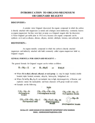 Written BY : AMIR HASSAN OF BS CHEMISTRY DEPARTMENT GPGC MARDAN
EMAIL : AMIRHASSAN741@GMAIL.COM
INTRODUCATION TO ORGANO-MEGNESIUM
OR GRIGNARD REAGENT
DISCOVERY:-
A scientist victor Grignard discovered the organic compound in which the carbon
is directly attached with magnesium (a metal) and a halogen atom (indirectly), commonly known
as organo-magnesium but they were later on name as a Grignard reagent after his discoverer.
A Victor Grignard got noble prize in 1912 on it, because a lot organic compound can be
synthesis on it such as alkanes, alkenes, alkynes, alcohol, aldehyde, ketones, and carboxylic acid.
DEFINITION:-
An organo-metallic compound in which the carbon is directly attached
magnesium and indirectly attached with halid commonly called organo-magnesium halid or,
Grignard reagent.
GENRAL FORMULA FOR GRIGNARD REAGENT :-
The general formula for Grignard reagent can be written as follows
 Where R: is alkyl, alkenyl, alkynyl, or aryl group. i.e. may be single bonded, double
bonded, triple bonded, aromatic, alicyclic, hetrocyclic, bridgehead etc.
 Where X: is Cl2, Br2, I2, (F2 not included due to high electronegativity of flourine and
explosive nature the nucleophilic and basic character of R group would not exsist).
 Example are the following
 