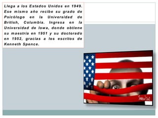 L le g a a lo s E s ta d o s U n i d o s e n 1 9 4 9 .
E s e m is m o a ñ o r e c ib e s u g r a d o d e
P s ic ó l o g o   en       la    U niversidad        de
B r itis h ,   C o lu m b i a .   In g r e s a   en   la
U n iv e r s i d a d d e Io w a , d o n d e o b tie n e
s u m a e s tr ía e n 1 9 5 1 y s u d o c t o r a d o
e n 1 9 5 2 , g r a c ia s a lo s e s c rito s d e
K en n e th S p e n c e .
 