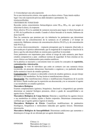2- Cronicidad por una sola exposición
No es una intoxicación crónica, sino aguda con efecto crónico. Tiene interés médico
legal. Una sola exposición provoca daño duradero o permanente. Ej.:
triortocresilfosfato.
CRITERIOS DE TOXICIDAD
Recordar ciertos conocimientos farmacológicos como DL50, DE50, etc. que surgen al
relacionar la dosis y la respuesta
Dosis efectiva 50 es la cantidad de sustancia necesaria para lograr el efecto buscado en
el 50% de la población en estudio. Cuando el efecto buscado es la muerte, hablamos de
dosis letal 50.
Para las sustancias que penetran por vía inhalatoria los parámetros que determinan
toxicidad son las concentraciones de la sustancia en el ambiente y el tiempo de
exposición. Hablamos entonces de concentración efectiva 50 (CE50) y de concentración
letal 50 (CL50).
Las curvas dosis/concentración – respuesta presuponen que la respuesta observada es
provocada por el químico administrado, que la magnitud de la respuesta es función de la
dosis y que ha sido desarrollado un sistema para cuantificar la toxicidad.
Estos parámetros son importantes para valorar el riesgo de cada sustancia, para hacer
estudios comparativos y para establecer normas de seguridad. Si bien orientan en los
casos clínicos son fundamentales para estudios analíticos.
En la práctica es necesario y conveniente tener en cuenta los conceptos de exposición,
contaminación e intoxicación.
Exposición: Se trata de individuos que están en contacto con una sustancia tóxica
reconocida, sin presentar alteraciones funcionales u orgánicas y no pudiendo detectar
dicha sustancia a través de estudios químicos.
Contaminación: El contacto es detectable a través de estudios químicos, sea por dosaje
del tóxico o sus metabolitos. No hay lesión ni manifestaciones clínicas.
Intoxicación: Hay manifestaciones clínicas o modificaciones bioquímicas de la acción
del tóxico. Puede resultar que la exposición sea desconocida y no se encuentre el agente
o sus metabolitos en estudios químicos.
Marcadores Biológicos
Examen complementario (químico, bioquímico, funcional o citogenético) que permite
determinar en material biológico presencia, efecto o grado de susceptibilidad a un
agente tóxico. Pueden ser:
Marcadores Biológicos de Carga Interna: Detectan y cuantifican los agentes tóxicos
o sus metabolitos en células, tejidos o fluidos corporales. Determinan contaminación,
certifican que el agente químico ingresó al sistema.
Marcadores Biológicos de Efecto: Cuantifican modificaciones de parámetros
fisiológicos, bioquímicos o moleculares inducidas por agentes tóxicos. Determinan
intoxicación.
Marcadores Biológicos de Susceptibilidad: Determinan condiciones que aumentan o
disminuyen el riesgo de ser afectado por un agente determinado.



                    Clínica: (-)
EXPOSICION          Marcadores de Carga: (-)
                    Marcadores de Efecto: (-)
 