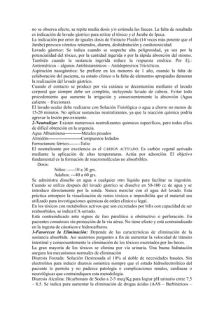 no se observa efecto, se repite media dosis y/o estimula las fauces. La falta de resultado
es indicación de lavado gástrico para retirar el tóxico y el Jarabe de Ipeca.
La indicación por error de iguales dosis de Extracto Fluido (14 veces más potente que el
Jarabe) provoca vómitos reiterados, diarrea, deshidratación y cardiotoxicidad.
Lavado gástrico: Se indica cuando se sospeche alta peligrosidad, ya sea por la
potencialidad del tóxico, por la cantidad ingerida o por la rápida absorción del mismo.
También cuando la sustancia ingerida reduce la respuesta emética: Por Ej.:
Antieméticos – algunos Antihistamínicos – Antidepresivos Tricíclicos.
Aspiración nasogástrica: Se prefiere en los menores de 1 año, cuando la falta de
colaboración del paciente, su estado clínico o la falta de elementos apropiados demoran
la realización del lavado gástrico.
Cuando el contacto se produce por vía cutánea se decontamina mediante el lavado
corporal que siempre debe ser completo, incluyendo lavado de cabeza. Evitar todo
procedimiento que aumente la irrigación y consecuentemente la absorción (Agua
caliente – fricciones).
El lavado ocular debe realizarse con Solución Fisiológica o agua a chorro no menos de
15-20 minutos. No aplicar sustancias neutralizantes, ya que la reacción química podría
agravar la lesión pre-existente.
2-Neutralizar: Existen numerosos neutralizantes químicos específicos, pero todos ellos
de difícil obtención en la urgencia.
Agua Albuminosa-----------Metales pesados
Almidón----------------------Compuestos Iodados
Ferrocianuro férrico--------Talio
El neutralizante por excelencia es el CARBON ACTIVADO. Es carbón vegetal activado
mediante la aplicación de altas temperaturas. Actúa por adsorción. El objetivo
fundamental es la formación de macromoléculas no absorbibles.
    Dosis:
              Niños: -----10 a 30 grs.
              Adultos: ---40 a 60 grs.
Se administra disuelto en agua o cualquier otro líquido para facilitar su ingestión.
Cuando se utiliza después del lavado gástrico se disuelve en 50-100 cc de agua y se
introduce directamente por la sonda. Nunca mezclar con el agua del lavado. Esta
práctica entorpece la visualización de restos tóxicos e imposibilita que el material sea
utilizado para investigaciones químicas de orden clínico o legal.
En los tóxicos con metabolitos activos que son excretados por bilis con capacidad de ser
reabsorbidos, se indica CA seriado.
Está contraindicado ante signos de íleo paralítico u obstructivo o perforación. En
pacientes comatosos sin protección de la vía aérea. No tiene efecto y está contraindicado
en la ingesta de cáusticos e hidrocarburos.
3-Favorecer la Eliminación: Depende de las características de eliminación de la
sustancia absorbida. Así usaremos purgantes a fin de aumentar la velocidad de tránsito
intestinal y consecuentemente la eliminación de los tóxicos excretados por las heces.
La gran mayoría de los tóxicos se elimina por vía urinaria. Una buena hidratación
asegura los mecanismos normales de eliminación
Diuresis Forzada: Solución Dextrosada al 10% al doble de necesidades basales. Sin
electrolitos para inducir diuresis osmótica siempre que el estado hidroelectrolítico del
paciente lo permita y no padezca patología o complicaciones renales, cardíacas o
neurológicas que contraindiquen esta metodología.
Diuresis Alcalina: Bicarbonato de Sodio a 2-3 meq/Kg para lograr pH urinario entre 7,5
– 8,5. Se indica para aumentar la eliminación de drogas ácidas (AAS – Barbitúricos –
 