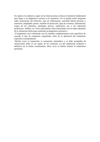 En cuanto a la conducta a seguir en las intoxicaciones crónicas el elemento fundamental
para llegar a un diagnóstico correcto es la anamnesis. No se podrán omitir preguntas
sobre localización del domicilio, tipo de urbanización, actividad laboral presente y
anteriores, antigüedad, puesto, medidas de protección, agua de consumo, alimentación,
origen de los alimentos, patologías previas, medicación con o sin indicación
profesional, hobbies, etc. Estos antecedentes serán relacionados con los datos obtenidos
de la valoración clínica para conformar un diagnóstico presuntivo.
 El diagnóstico será confirmado con los métodos complementarios más específicos de
acuerdo al tipo de compuesto sospechado, antes de la aplicación del tratamiento
específico correspondiente.
 Muchas veces el tratamiento es meramente sintomático y se debe acompañar de
instrucciones sobre el uso seguro de las sustancias y/o del alejamiento temporal o
definitivo de la fuente contaminante. Otras veces se deberá instituir el tratamiento
pertinente.
 