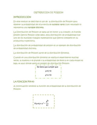 DISTRIBUCIÓN DE POISSON

INTRODUCCIÓN

En este modulo se describe el uso de la distribución de Poisson para
obtener la probabilidad de ocurrencia de sucesos raros cuyo resultado lo
representa una variable discreta.

La Distribucion de Poisson se llama asi en honor a su creador, el francés
Simeón Dennis Poisson (1781-1840), esta distribución de probabilidad fue
uno de los multiples trabajos matematicos que Dennis completo en su
productiva trayectoria.

La distribución de probabilidad de poisson es un ejemplo de distribución
de probabilidad discreta.

La distribución de Poisson parte de la distribución Binomial.

Cuando en una distribución binomial se realiza el experimento muchas
veces, la muestra n es grande y la probabilidad de éxito p en cada ensayo es
baja, es aquí donde aplica el modelo de distribución Poisson.
                            Se tiene que cumplir que:

                                      p<0.10

                                      p*n<10


LA FUNCION P(X=K)

A continuación veremos la función de probabilidad de la distribución de
Poisson:




                      P(x=k)= e-λ *
 