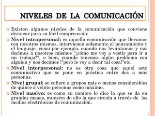  Existen algunos niveles de la comunicación que conviene
destacar para su fácil comprensión:
 Nivel intrapersonal: es aquella comunicación que llevamos
con nosotros mismos, intervienen solamente el pensamiento y
el lenguaje, como por ejemplo, cuando nos levantamos y nos
decimos a nosotros mismos "¿cómo me voy a vestir para ir a
mi trabajo?", o bien, cuando tenemos algún problema con
alguien y nos decimos !"pero le voy a decir tal cosa!"etc.
 Nivel interpersonal: no es otra cosa que aquel acto
comunicativo que se pone en práctica entre dos a más
personas.
 Nivel grupal: se refiere a grupos más o menos considerables
de quince a veinte personas como máximo.
 Nivel masivo: es como su nombre lo dice la que se da en
grandes masas, muestra de ello la que circula a través de los
medios electrónicos de comunicación.
 
