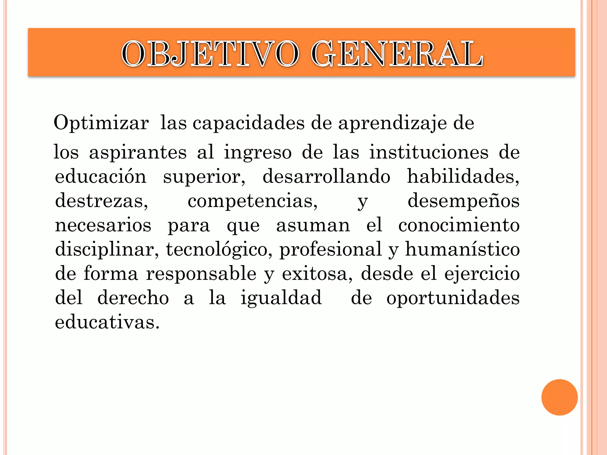 Optimizar las capacidades de aprendizaje de
los aspirantes al ingreso de las instituciones de
educación superior, desarrollando habilidades,
destrezas,
competencias,
y
desempeños
necesarios para que asuman el conocimiento
disciplinar, tecnológico, profesional y humanístico
de forma responsable y exitosa, desde el ejercicio
del derecho a la igualdad de oportunidades
educativas.

 