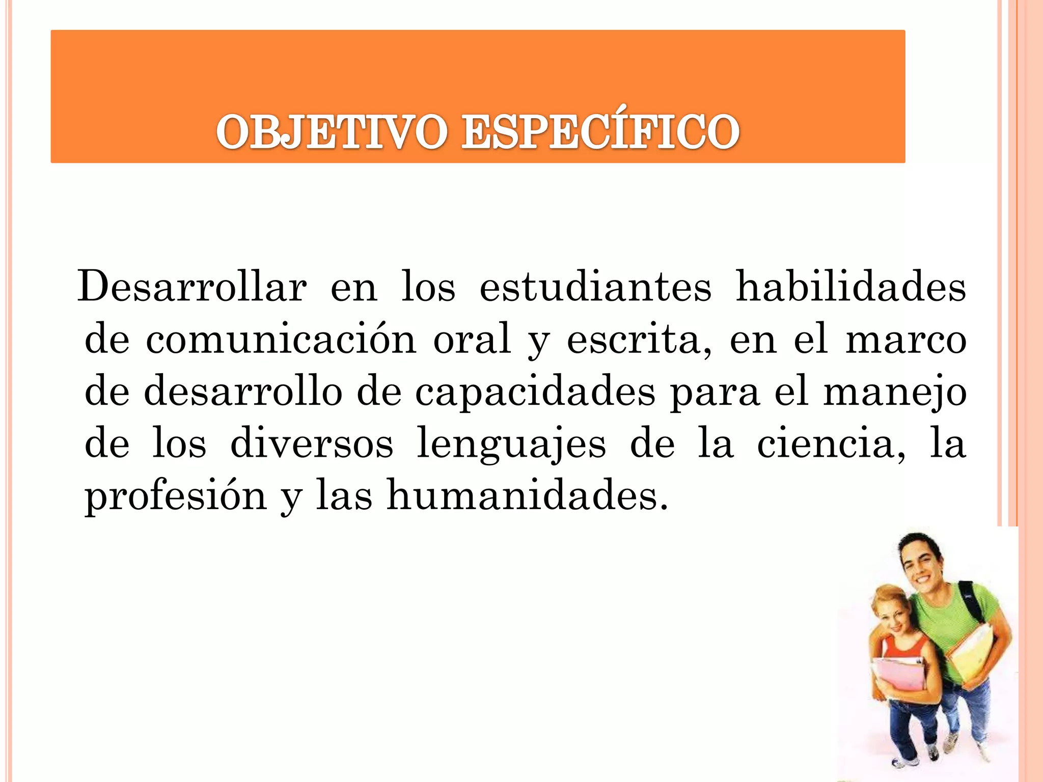 Desarrollar en los estudiantes habilidades
de comunicación oral y escrita, en el marco
de desarrollo de capacidades para el manejo
de los diversos lenguajes de la ciencia, la
profesión y las humanidades.

 