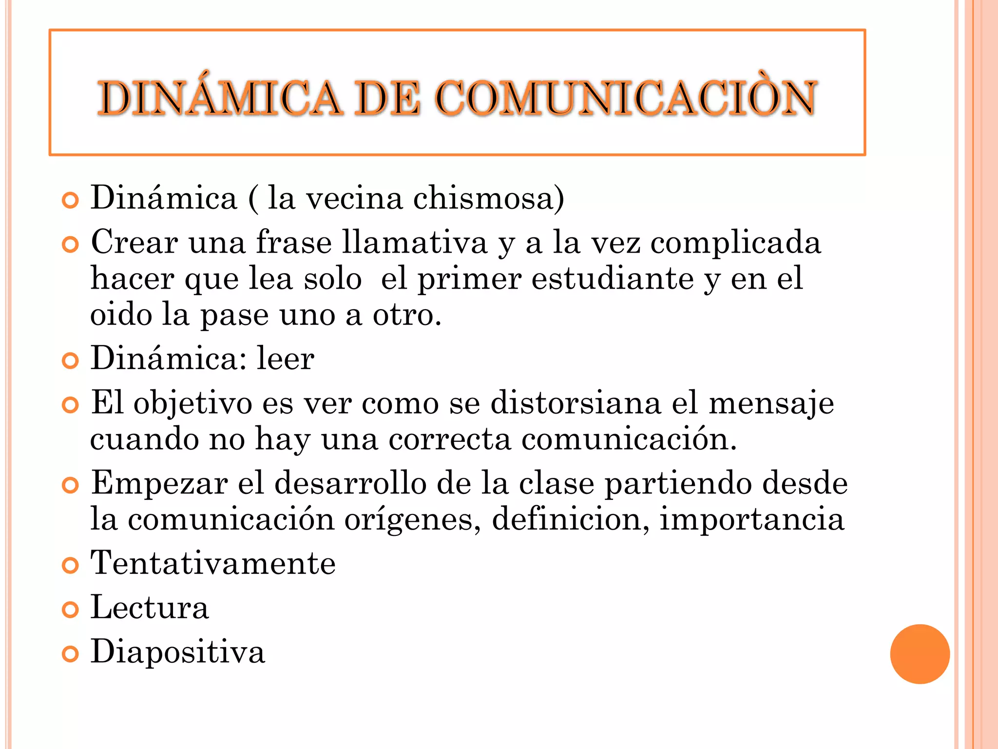 Dinámica ( la vecina chismosa)
 Crear una frase llamativa y a la vez complicada
hacer que lea solo el primer estudiante y en el
oido la pase uno a otro.
 Dinámica: leer
 El objetivo es ver como se distorsiana el mensaje
cuando no hay una correcta comunicación.
 Empezar el desarrollo de la clase partiendo desde
la comunicación orígenes, definicion, importancia
 Tentativamente
 Lectura
 Diapositiva


 