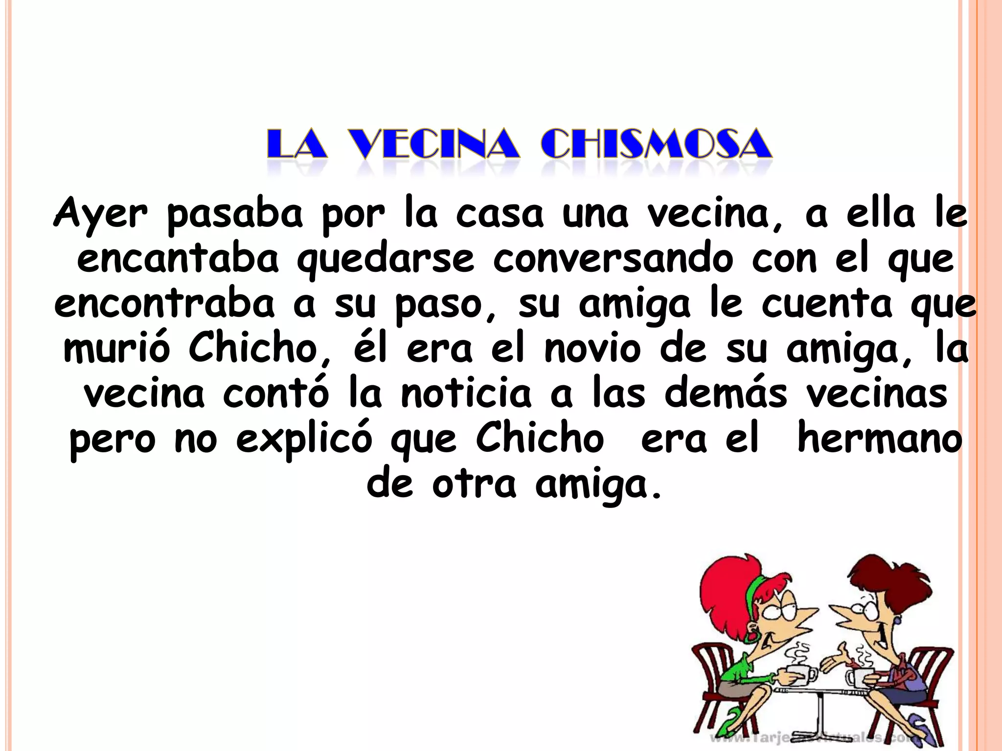 Ayer pasaba por la casa una vecina, a ella le
encantaba quedarse conversando con el que
encontraba a su paso, su amiga le cuenta que
murió Chicho, él era el novio de su amiga, la
vecina contó la noticia a las demás vecinas
pero no explicó que Chicho era el hermano
de otra amiga.

 