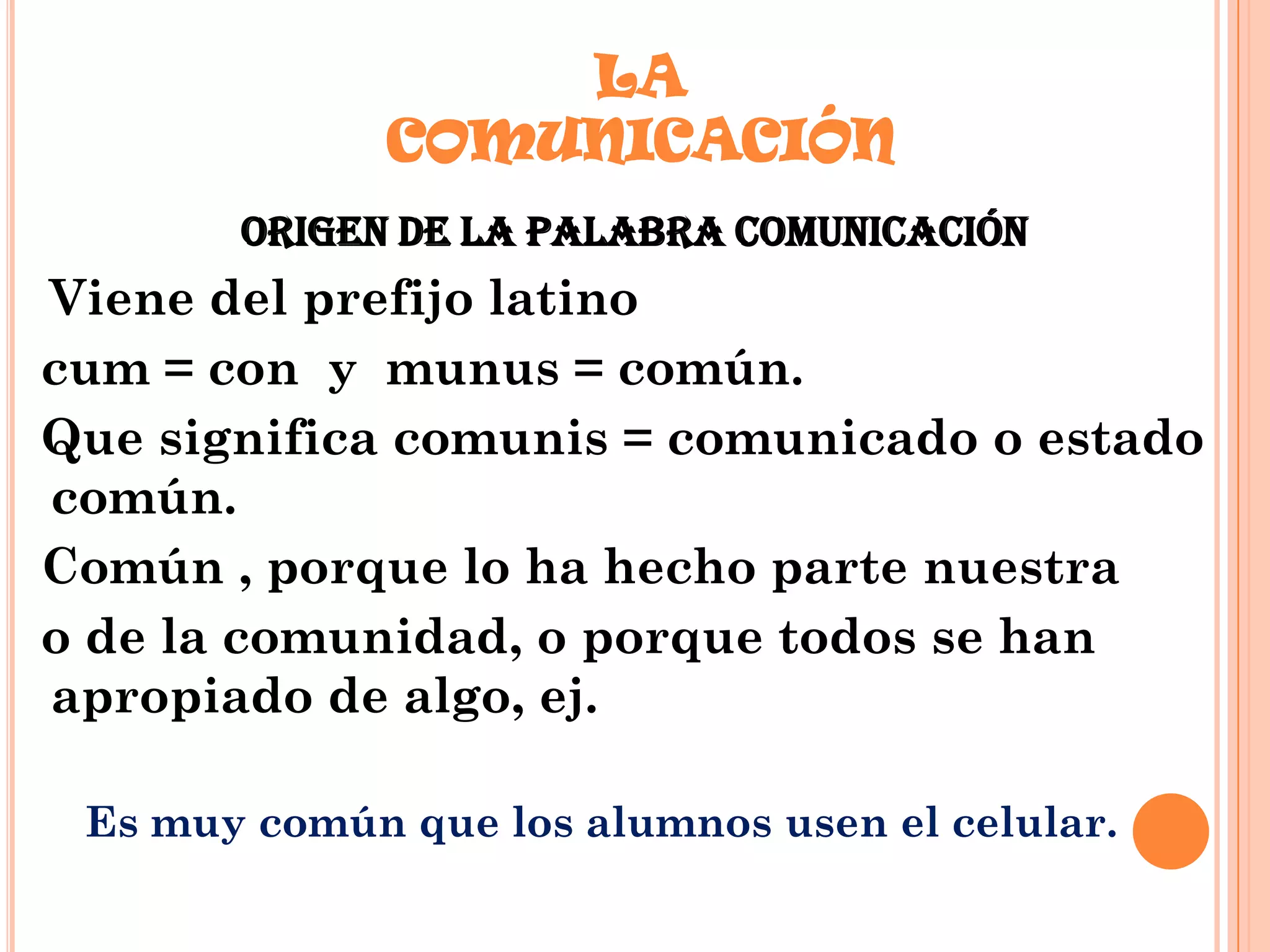 LA
COMUNICACIÓN
ORIGEN DE LA PALABRA COMUNICACIÓN

Viene del prefijo latino
cum = con y munus = común.
Que significa comunis = comunicado o estado
común.
Común , porque lo ha hecho parte nuestra
o de la comunidad, o porque todos se han
apropiado de algo, ej.
Es muy común que los alumnos usen el celular.

 